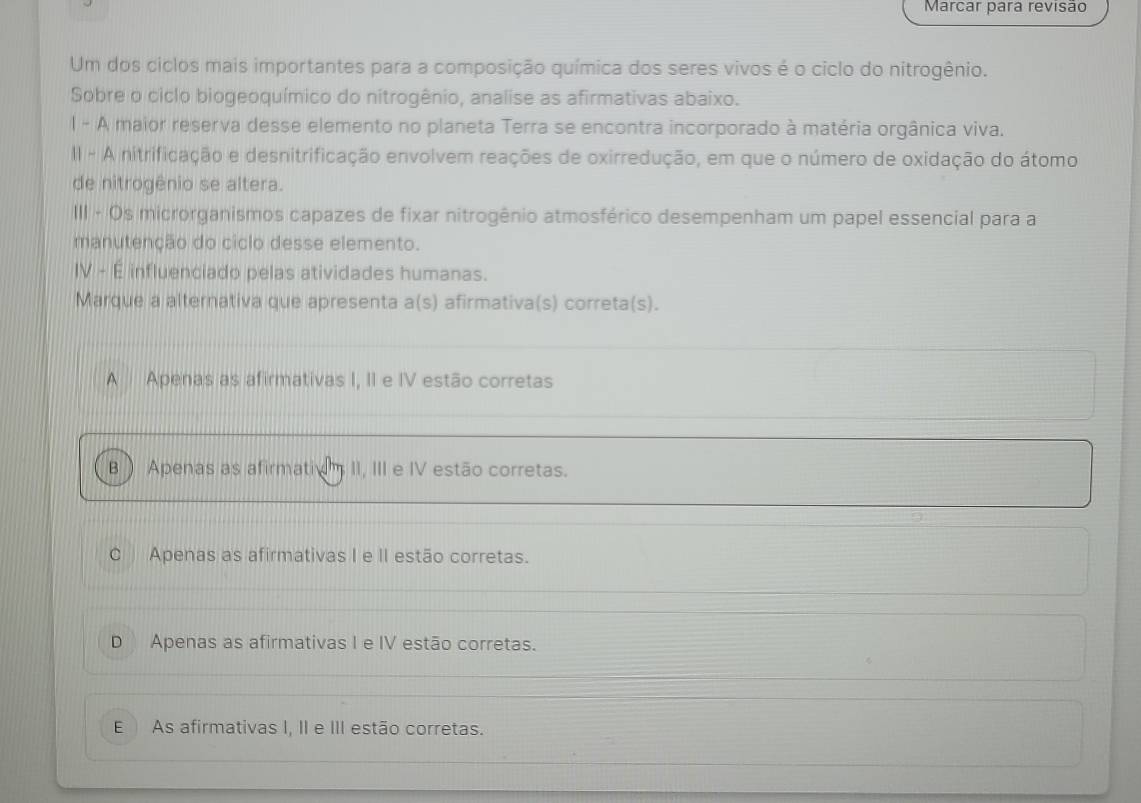 Marcar para revisão
Um dos ciclos mais importantes para a composição química dos seres vivos é o ciclo do nitrogênio.
Sobre o ciclo biogeoquímico do nitrogênio, analise as afirmativas abaixo.
l - A maior reserva desse elemento no planeta Terra se encontra incorporado à matéria orgânica viva.
II - A nitrificação e desnitrificação envolvem reações de oxirredução, em que o número de oxidação do átomo
de nitrogênio se altera.
III - Os microrganismos capazes de fixar nitrogênio atmosférico desempenham um papel essencial para a
manutenção do ciclo desse elemento.
IV - É influenciado pelas atividades humanas.
Marque a alternativa que apresenta a(s) afirmativa(s) correta(s).
A Apenas as afirmativas I, II e IV estão corretas
B  Apenas as afirmatiom II, III e IV estão corretas.
C Apenas as afirmativas I e II estão corretas.
D Apenas as afirmativas I e IV estão corretas.
E As afirmativas I, II e III estão corretas.