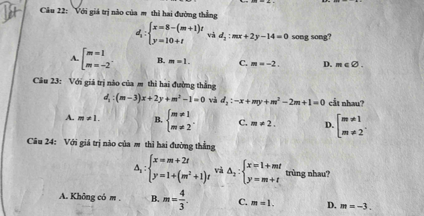 Với giá trị nào của m thì hai đường thẳng
d_1:beginarrayl x=8-(m+1)t y=10+tendarray. và d_2:mx+2y-14=0 song song?
A. beginarrayl m=1 m=-2endarray.. B. m=1. C. m=-2. D. m∈ varnothing. 
Câu 23: Với giá trị nào của m thì hai đường thắng
d_1:(m-3)x+2y+m^2-1=0 và d_2:-x+my+m^2-2m+1=0 cắt nhau?
A. m!= 1. B. beginarrayl m!= 1 m!= 2endarray.. C. m!= 2. D. beginarrayl m!= 1 m!= 2endarray.. 
Câu 24: Với giá trị nào của m thì hai đường thẳng
△ _1:beginarrayl x=m+2t y=1+(m^2+1)tendarray. và △ _2:beginarrayl x=1+mt y=m+tendarray. trùng nhau?
A. Không có m . B. m= 4/3 . C. m=1. D. m=-3.