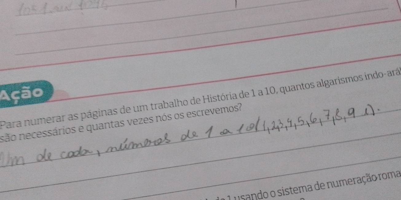 Ação 
_ 
Para numerar as páginas de um trabalho de História de 1 a 10, quantos algarismos indo-ará 
_são necessários e quantas vezes nós os escrevemos? 
_ 
a 1 usando o sistema de numeração roma