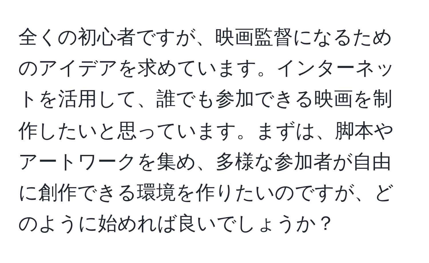 全くの初心者ですが、映画監督になるためのアイデアを求めています。インターネットを活用して、誰でも参加できる映画を制作したいと思っています。まずは、脚本やアートワークを集め、多様な参加者が自由に創作できる環境を作りたいのですが、どのように始めれば良いでしょうか？