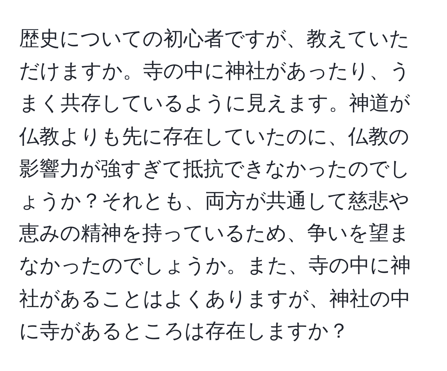 歴史についての初心者ですが、教えていただけますか。寺の中に神社があったり、うまく共存しているように見えます。神道が仏教よりも先に存在していたのに、仏教の影響力が強すぎて抵抗できなかったのでしょうか？それとも、両方が共通して慈悲や恵みの精神を持っているため、争いを望まなかったのでしょうか。また、寺の中に神社があることはよくありますが、神社の中に寺があるところは存在しますか？