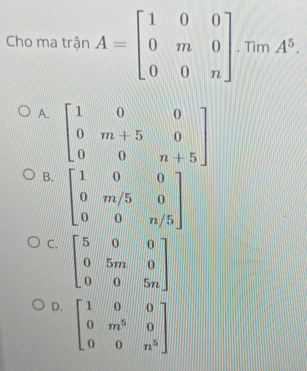 Cho ma trận A=beginbmatrix 1&0&0 0&m&0 0&0&nendbmatrix. Tìm A^5
A. beginbmatrix 1&0&0 0&m+5&|&0 0&0&n+5endbmatrix
B. beginbmatrix 1&0&0 0&m/5&0 0&0&n/5endbmatrix
C. beginbmatrix 5&0&0 0&5m&0 0&0&5nendbmatrix
D. beginbmatrix 1&0&0 0&m^5&0 0&0&n^5endbmatrix