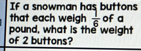 If a snowman has buttons 
that each weigh  1/6  of a 
pound, what is the weight 
of 2 buttons?