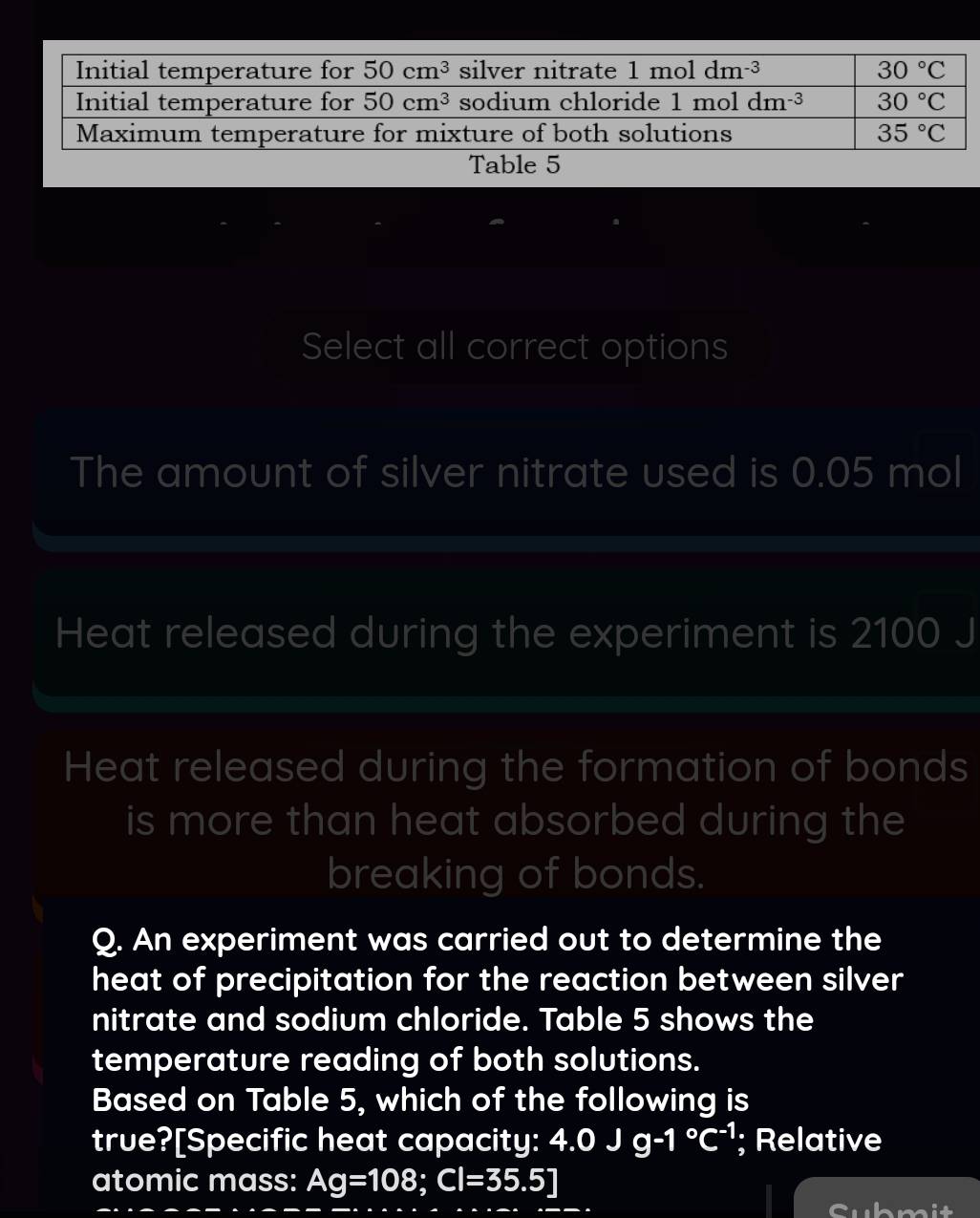 Table 5
Select all correct options
The amount of silver nitrate used is 0.05 mol
Heat released during the experiment is 2100 J
Heat released during the formation of bonds
is more than heat absorbed during the
breaking of bonds.
Q. An experiment was carried out to determine the
heat of precipitation for the reaction between silver
nitrate and sodium chloride. Table 5 shows the
temperature reading of both solutions.
Based on Table 5, which of the following is
true?[Specific heat capacity: 4.0Jg-1°C^(-1); Relative
atomic mass: Ag=108;Cl=35.5]
Submit