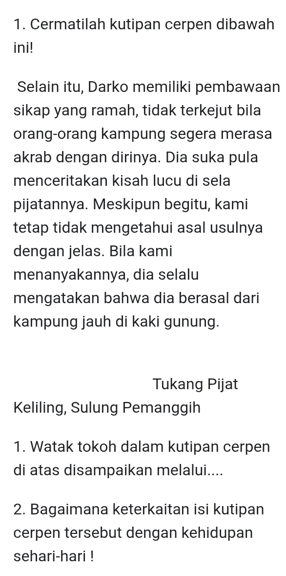 Cermatilah kutipan cerpen dibawah 
ini! 
Selain itu, Darko memiliki pembawaan 
sikap yang ramah, tidak terkejut bila 
orang-orang kampung segera merasa 
akrab dengan dirinya. Dia suka pula 
menceritakan kisah lucu di sela 
pijatannya. Meskipun begitu, kami 
tetap tidak mengetahui asal usulnya 
dengan jelas. Bila kami 
menanyakannya, dia selalu 
mengatakan bahwa dia berasal dari 
kampung jauh di kaki gunung. 
Tukang Pijat 
Keliling, Sulung Pemanggih 
1. Watak tokoh dalam kutipan cerpen 
di atas disampaikan melalui.... 
2. Bagaimana keterkaitan isi kutipan 
cerpen tersebut dengan kehidupan 
sehari-hari !