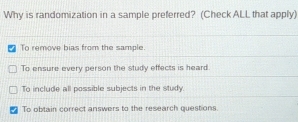 Why is randomization in a sample preferred? (Check ALL that apply)
To remove bias from the sample.
To ensure every person the study effects is heard.
To include all possible subjects in the study.
To obtain correct answers to the research questions.