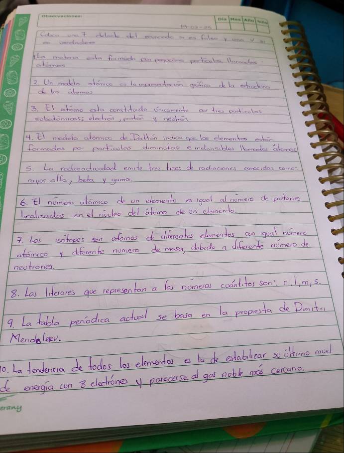 Coloce oee 7 delante old exrceds a es filee y une yo 
Alo matere cile formod por pereies portcate lornecac. 
atienes 
2 Un makle atdnice co la repreentocion grafico dela estructors 
do los atomes 
3. EI atomo esta constitudo onicomente per tes particolas 
sobatomicas; electron, proton V neation. 
4. El modelo atonmco do Dalton indica goe le elementes esten 
formades poi particulas dimnofas einduisibles lmedes actomed 
5. La radroactividad emite tres tines de radiaciones conecidas come 
ravos alfa, beta y gama. 
6. El nomero atomico de on elemento es igual al nomero de potones 
localzados enel nicleo del atomo de on elemento. 
7. Los isotopos son afomes do diferentes elementes can iqual nomero 
atomice y diferente nomero de mosa, debido a diferente nomero de 
nectrones. 
8. Las liferares goe representan a las nomeras coantites son: n, l, m, s. 
9. La table peniodica actool se basa en la propesta de Dimitm 
Mendelgev. 
. ha fendenca de todos las elementa es ta de estabilicar so ilfimo nivel 
de energia con 8 electrones y parecerse a gas noble mas cercano 
erany