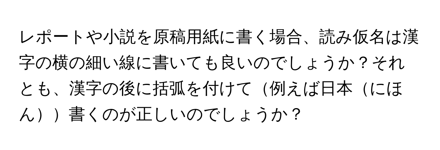 レポートや小説を原稿用紙に書く場合、読み仮名は漢字の横の細い線に書いても良いのでしょうか？それとも、漢字の後に括弧を付けて例えば日本にほん書くのが正しいのでしょうか？