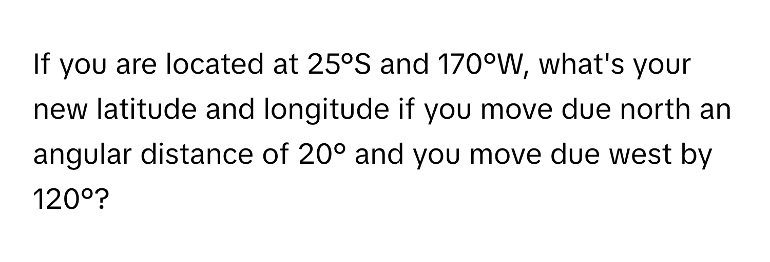 If you are located at 25°S and 170°W, what's your new latitude and longitude if you move due north an angular distance of 20° and you move due west by 120°?