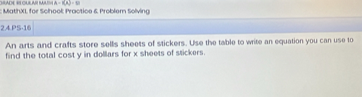 GRADE REGULAR MATH A=f(A)=61
MathXL for School: Practice & Problem Solving 
2.4.PS-16 
An arts and crafts store sells sheets of stickers. Use the table to write an equation you can use to 
find the total cost y in dollars for x sheets of stickers.