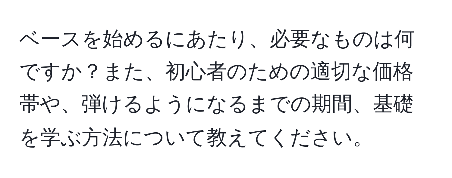 ベースを始めるにあたり、必要なものは何ですか？また、初心者のための適切な価格帯や、弾けるようになるまでの期間、基礎を学ぶ方法について教えてください。