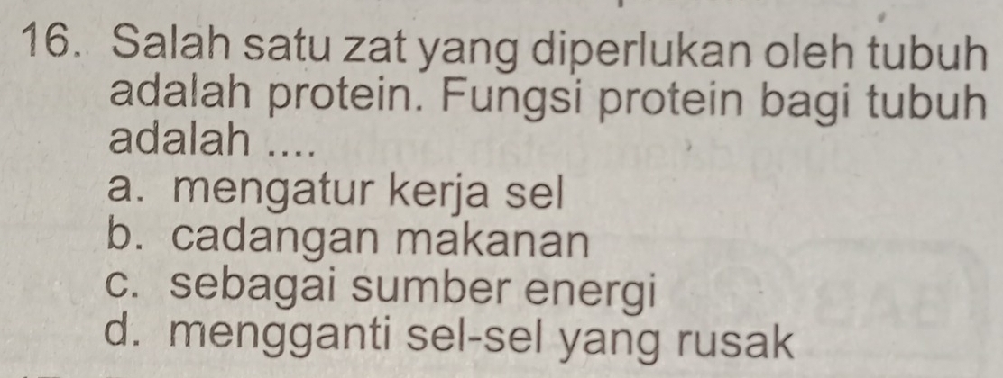 Salah satu zat yang diperlukan oleh tubuh
adalah protein. Fungsi protein bagi tubuh
adalah ....
a. mengatur kerja sel
b. cadangan makanan
c. sebagai sumber energi
d. mengganti sel-sel yang rusak