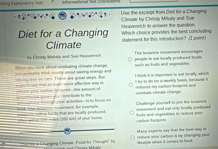 riting Explanatory Text Informational Text Conclusions
Use the excerpt from Diet for a Changing
Climate by Christy Mihaly and Sue
Heavenrich to answer the question.
Diet for a Changing Which choice provides the best concluding
statement for this introduction? (1 point)
Climate
by Christy Mahaly and Sue Heavenrich The locavore movement encourages
people to eat locally produced foods
When you think about combating climate change, such as fruits and vegetables.
you probably think mostly about saving energy and
relying less on cars. These are great steps. But I think it is important to eat locally, which
experts say that an even more effective way to I try to do on a weekly basis, because it
reduce your carbon footprint—the amount of reduces my carbon footprint and
greenhouse gases you contribute to the combats climate change.
atmosphere through your activities—is to focus on
food. The locavore movement, for example, Challenge yourself to join the locavore
supports eating foods that are locally produced, movement and eat only locally produced
often within 100 miles (160 km) of your home. fruits and vegetables to reduce your
carbon footprint.
Many experts say that the best way to
reduce your carbon is by changing your
''Diet for a Changing Climate: Food for Thought'' by lifestyle when it comes to food.