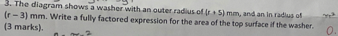 The diagram shows a washer with an outer radius of (r+5)mm ,and an in radius of
(r-3)mm. Write a fully factored expression for the area of the top surface if the washer. 
(3 marks).