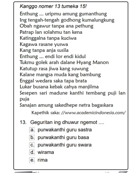 Kanggo nomer 13 tumeka 15!
Enthung ... uripmu amung gumanthung
Ing tengah-tengah godhong kumalungkung
Obah ngawur tanpa ana pethung
Patrap Ian solahmu tan kena
Katinggalna tanpa kuciwa
Kagawa rasane yuswa
Kang tanpa anja susila
Enthung ... endi lor endi kidul
Tukmu golek arah dalane Hyang Manon
Katutup rasa jiwa kang suwung
Kalane mangsa muda kang bambung
Enggal wedara saka tapa brata
Lukar busana kebak cahya manjilma
Sesepen sari madune kanthi tembang puji lan
puja
Sanajan amung sakedhepe netra bagaskara
Kapethik saka: //www.academicindonesia.com/
13. Geguritan ing dhuwur ngemot ....
a. purwakanthi guru sastra
b. purwakanthi guru basa
c. purwakanthi guru swara
d. wirama
e. rima