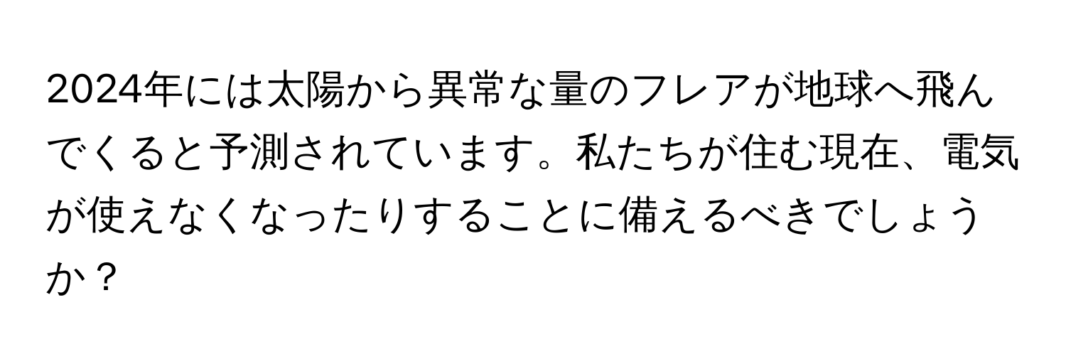 2024年には太陽から異常な量のフレアが地球へ飛んでくると予測されています。私たちが住む現在、電気が使えなくなったりすることに備えるべきでしょうか？