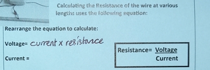 Calculating the Resistance of the wire at various 
lengths uses the following equation: 
Rearrange the equation to calculate: 
Voltage= 
Resistance= Voltage 
Current = Current