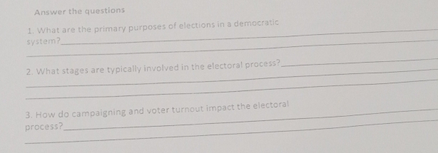 Answer the questions 
1. What are the primary purposes of elections in a democratic 
_system? 
_ 
_ 
2. What stages are typically involved in the electoral process? 
_ 
_ 
3. How do campaigning and voter turnout impact the electoral 
process?