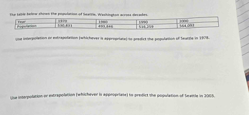 The table below shows the population of Seattle, Washington across decades. 
Use interpolation or extrapolation (whichever is appropriate) to predict the population of Seattle in 1978. 
Use interpolation or extrapolation (whichever is appropriate) to predict the population of Seattle in 2003.