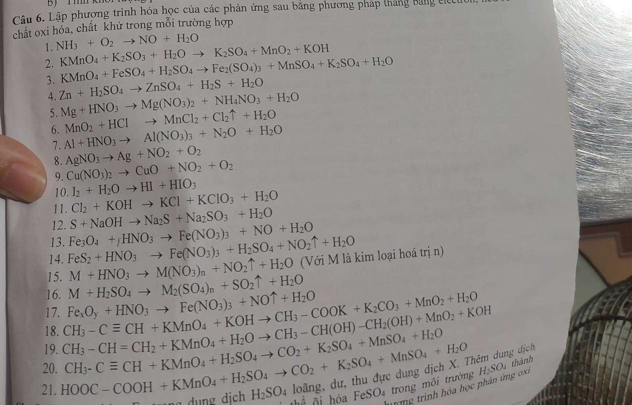 Lập phương trình hóa học của các phản ứng sau bằng phương pháp thang bang cle
chất oxi hóa, chất khử trong mỗi trường hợp
1. NH_3+O_2to NO+H_2O
2. KMnO_4+K_2SO_3+H_2Oto K_2SO_4+MnO_2+KOH
KMnO_4+FeSO_4+H_2SO_4to Fe_2(SO_4)_3+MnSO_4+K_2SO_4+H_2O
3. Zn+H_2SO_4to ZnSO_4+H_2S+H_2O Mg+HNO_3to Mg(NO_3)_2+NH_4NO_3+H_2O
4.
5. MnO_2+HClto MnCl_2+Cl_2uparrow +H_2O
6. Al+HNO_3to Al(NO_3)_3+N_2O+H_2O
7. AgNO_3to Ag+NO_2+O_2
8. Cu(NO_3)_2to CuO+NO_2+O_2
9.
10. I_2+H_2Oto HI+HIO_3
11. Cl_2+KOHto KCl+KClO_3+H_2O
12. S+NaOHto Na_2S+Na_2SO_3+H_2O
13. Fe_3O_4+_fHNO_3to Fe(NO_3)_3+NO+H_2O
14. FeS_2+HNO_3to Fe(NO_3)_3+H_2SO_4+NO_2uparrow +H_2O
15. M+HNO_3to M(NO_3)_n+NO_2uparrow +H_2O (Với M là kim loại hoá trị n)
16. M+H_2SO_4to M_2(SO_4)_n+SO_2uparrow +H_2O
17. CH_3-Cequiv CH+KMnO_4+KOHto CH_3-COOK+K_2CO_3+MnO_2+H_2O Fe_xO_y+HNO_3to Fe(NO_3)_3+NOuparrow +H_2O
18. CH_3-CH=CH_2+KMnO_4+H_2Oto CH_3-CH(OH)-CH_2(OH)+MnO_2+KOH ng dịch
19. CH_3-Cequiv CH+KMnO_4+H_2SO_4to CO_2+K_2SO_4+MnSO_4+H_2O H_2SO_4 thành
20. HOOC-COOH+KMnO_4+H_2SO_4to CO_2+K_2SO_4+MnSO_4+H_2O hóa FeSO_4 trong môi trường
21.
H_2SO_4loang
^ ai
Tưrong trình hóa học phân ứng ox