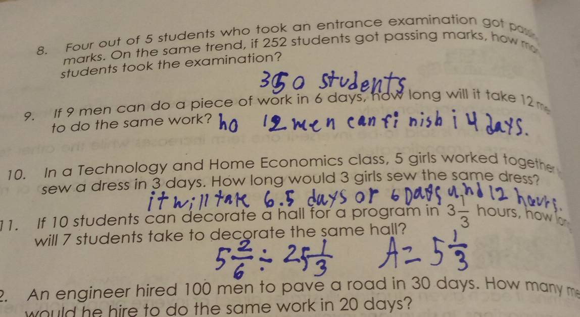 Four out of 5 students who took an entrance examination got par 
marks. On the same trend, if 252 students got passing marks, how m 
students took the examination? 
9. If 9 men can do a piece of work in 6 days, now long will it take 12m
to do the same work? 
10. In a Technology and Home Economics class, 5 girls worked togethe 
sew a dress in 3 days. How long would 3 girls sew the same dress? 
11. If 10 students can decorate a hall for a program in 3 1/3  hours, how 
will 7 students take to decorate the same hall? 
2. An engineer hired 100 men to pave a road in 30 days. How many m 
would he hire to do the same work in 20 days?