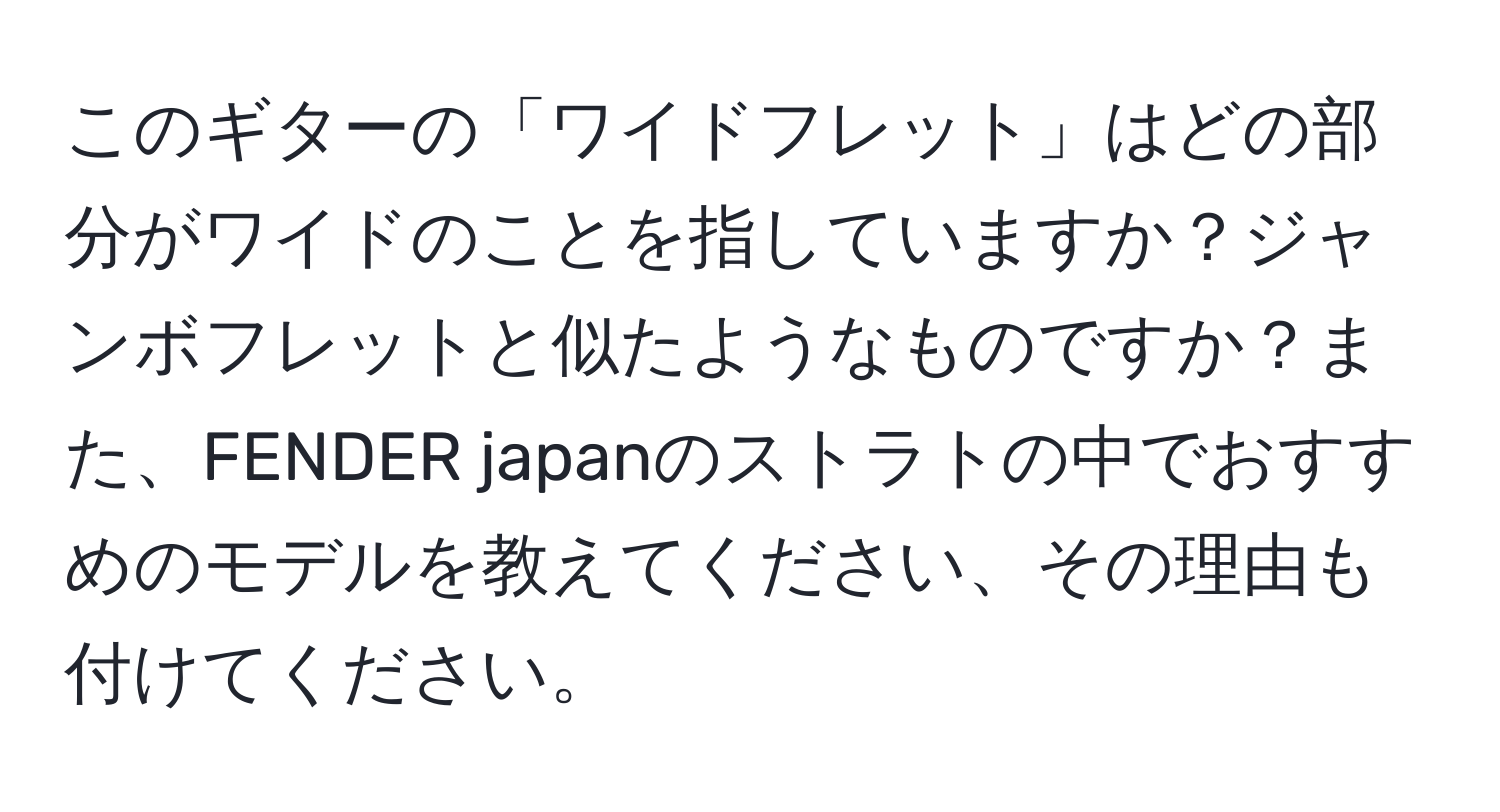 このギターの「ワイドフレット」はどの部分がワイドのことを指していますか？ジャンボフレットと似たようなものですか？また、FENDER japanのストラトの中でおすすめのモデルを教えてください、その理由も付けてください。