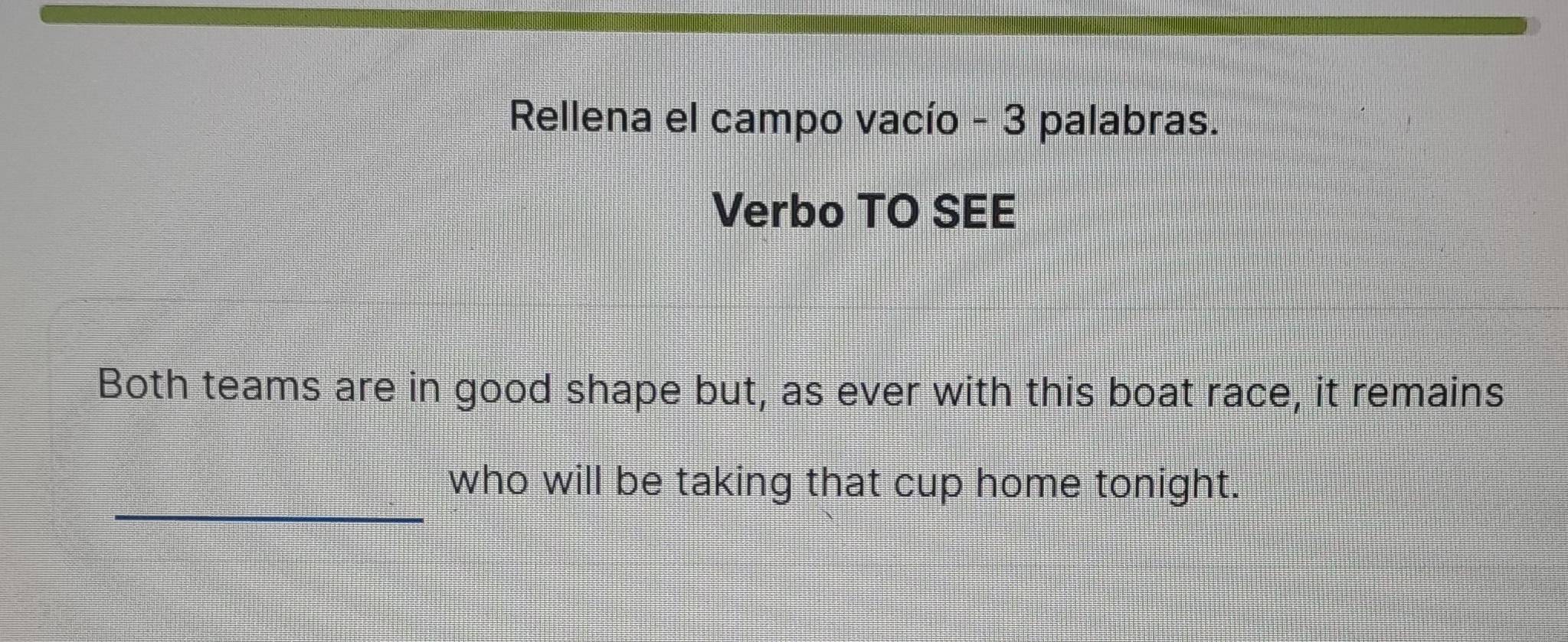 Rellena el campo vacío - 3 palabras. 
Verbo TO SEE 
Both teams are in good shape but, as ever with this boat race, it remains 
_ 
who will be taking that cup home tonight.