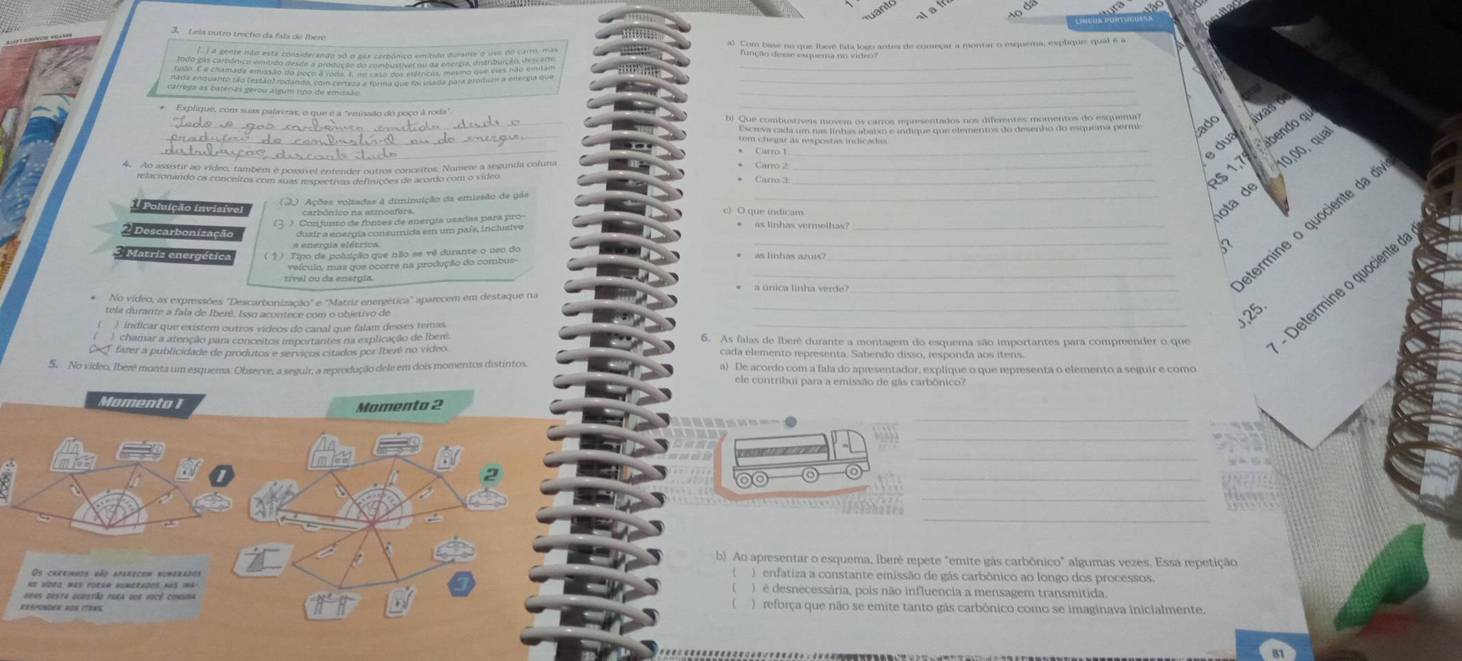 Leia outro trecho da fala de Iberé
) a gente não está considerando só o gás carbônico emítido durante o uso do carro, mas
Eonelrede duqulana feio jogo antes de começar a montar o esquema, esplique: qual é a
___
_
# Explique, com suas palavras, o que é a "emissão do poço à roda"
_
ado
_
_ dua ixas d
R$ 1,7 abendo qu
* Carro 1:_
*   pe peaco V éan vabéa é poericl entendor putros con cantos, Nero, a pelunda coluna__
● Carro 2
10,00, qua
● Carro 3:
ota de
O Ações volsadas à diminuição da emissão de gás
oluição invisível carbônico na atmosfera. c) O que indicam
_étermine o quociente da o
Matriz energética ( § ) Tipo de poluição que não se vê durante o uso do __5
as línhas azuis'
veículo, mas que ocorre na produção do combus-
a única linha verde?_
__- Determine o quociente
* No vídeo, as expressões "Descarbonização" e "Matriz energética" aparecem em destaque na
tela durante a fala de Iberê. Isso acontece com o objetivo de
,25.
) indicar que existem outros vídeos do canal que falam desses temas.
chamar a atenção para conceitos importantes na explicação de Ibere. 6. As falas de Iberê durante a montagem do esquema são importantes para compreender o que
fazer a publicidade de produtos e serviços citados por Iberê no video. cada elemento representa. Sabendo disso, responda aos itens.
5. No vídeo, Iberê monta um esquema. Observe, a seguir, a reprodução dele em dois momentos distintos a) De acordo com a fala do apresentador, explique o que representa o elemento a seguir e como
ele contribui para a emissão de gás carbônico?
Momento 1
Momento 2
_
_
_
_
_
_
b) Ao apresentar o esquema, Iberê repete "emite gás carbônico" algumas vezes, Essa repetição
Os carrinhos não aparecem numerados
) enfatiza a constante emissão de gás carbônico ao longo dos processos.
No ViDE MaS foram numerAdos has ina- )  é desnecessária, pois não influencia a mensagem transmitida
Gens desta questão para que você consina ) reforça que não se emite tanto gás carbônico como se imaginava inicialmente.
Responder aOs Itens.