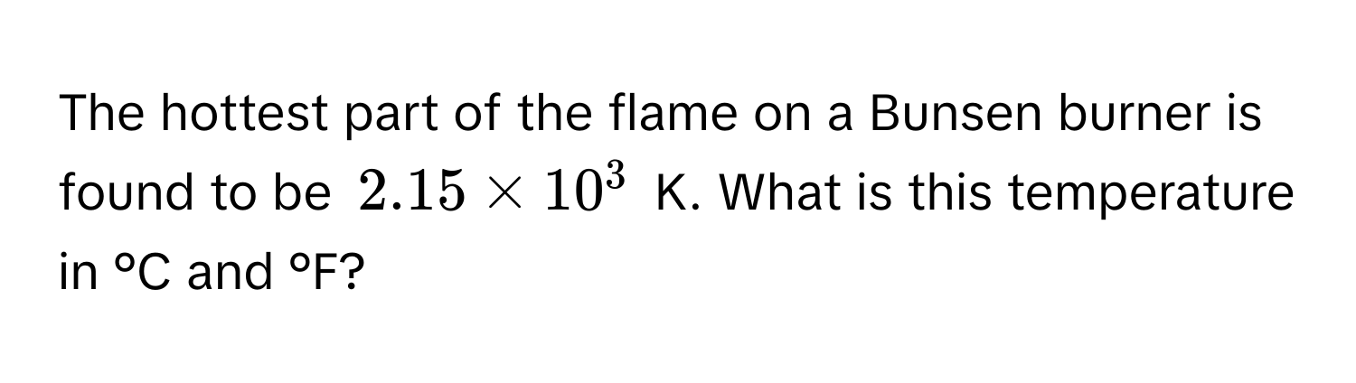 The hottest part of the flame on a Bunsen burner is found to be $2.15 * 10^3$ K. What is this temperature in °C and °F?