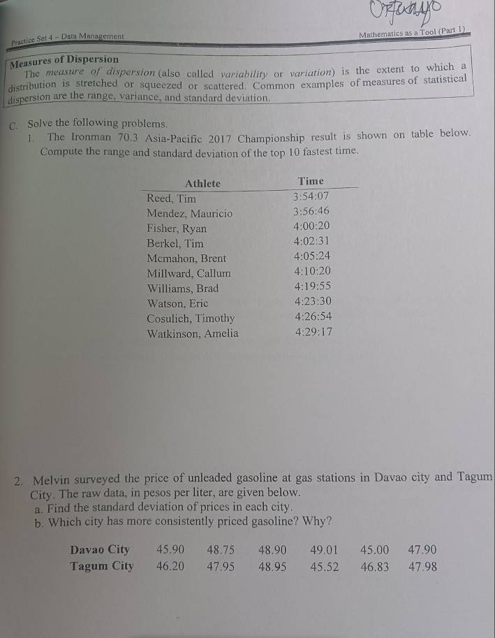 Practice Set 4 - Data Management
Mathematics as a Tool (Part 1)
Measures of Dispersion
The measure of dispersion (also called variability or variation) is the extent to which a
distribution is stretched or squeezed or scattered. Common examples of measures of statistical
dispersion are the range, variance, and standard deviation.
C. Solve the following problems.
1. The Ironman 70.3 Asia-Pacific 2017 Championship result is shown on table below.
Compute the range and standard deviation of the top 10 fastest time.
2. Melvin surveyed the price of unleaded gasoline at gas stations in Davao city and Tagum
City. The raw data, in pesos per liter, are given below.
a. Find the standard deviation of prices in each city.
b. Which city has more consistently priced gasoline? Why?
Davao City 45.90 48.75 48.90 49.01 45.00 47.90
Tagum City 46.20 47.95 48.95 45.52 46.83 47.98