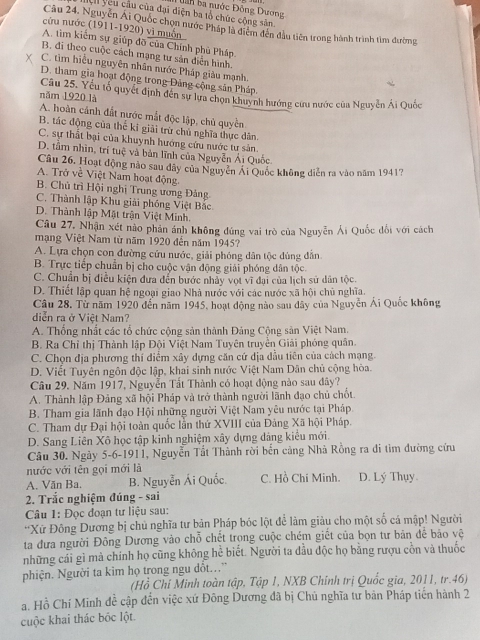 Dân ba nước Đông Dương
Lệ  yêu cầu của đại diện ba tổ chức công sân
Câu 24. Nguyễn Ái Quốc chọn nước Pháp là điểm đến đầu tiên trong hành trình tìm đường
cứu nước (1911-1920) vì muốn
A. tìm kiếm sự giúp đỡ của Chính phù Pháp.
B. đi theo cuộc cách mạng tư sản diễn hình.
C. tìm hiểu nguyên nhân nước Pháp giàu mạnh.
D. tham gia hoạt động trong Đảng cộng sản Pháp,
năm 1920 là Câu 25. Yếu tổ quyết định đên sự lựa chọn khuynh hướng cứu nước của Nguyễn Ái Quốc
A. hoàn cảnh đất nước mắt độc lập, chủ quyền
B. tác động của thế kĩ giải trừ chủ nghĩa thực dân.
C. sự thất bại của khuynh hướng cứu nước tư sản.
D. tầm nhìn, trí tuệ và bản lĩnh của Nguyễn Ái Quốc.
Câu 26. Hoạt động nào sau dây của Nguyễn Ai Quốc không diễn ra vào năm 1941?
A. Trở về Việt Nam hoạt động.
B. Chủ trì Hội nghị Trung ương Đảng
C. Thành lập Khu giải phóng Việt Bắc.
D. Thành lập Mật trận Việt Minh.
Câu 27, Nhận xét nào phản ánh không đứng vai trò của Nguyễn Ải Quốc đổi với cách
mạng Việt Nam từ năm 1920 đến năm 1945?
A. Lựa chọn con đường cứu nước, giải phóng dân tộc dùng dẫn
B. Trực tiếp chuẩn bị cho cuộc vận động giải phóng dân tộc
C. Chuẩn bị điều kiện đưa dến bước nhảy vọt vĩ đại của lịch sử dân tộc.
D. Thiết lập quan hệ ngoại giao Nhà nước với các nước xã hội chủ nghĩa.
Câu 28. Từ năm 1920 đến năm 1945, hoạt động nào sau dây của Nguyễn Ái Quốc không
diễn ra ở Việt Nam?
A. Thống nhất các tổ chức cộng sản thành Đảng Cộng sản Việt Nam.
B. Ra Chỉ thị Thành lập Đội Việt Nam Tuyên truyền Giải phóng quân.
C. Chọn địa phương thí điểm xây dựng căn cứ dịa đẫu tiên của cách mạng.
D. Viết Tuyên ngôn độc lập, khai sinh nước Việt Nam Dân chủ cộng hòa.
Câu 29. Năm 1917, Nguyễn Tất Thành có hoạt động nào sau đây?
A. Thành lập Đảng xã hội Pháp và trở thành người lãnh đạo chủ chốt.
B. Tham gia lãnh đạo Hội những người Việt Nam yêu nước tại Pháp.
C. Tham dự Đại hội toàn quốc lần thứ XVIII của Đảng Xã hội Pháp.
D. Sang Liên Xô học tập kinh nghiệm xây dựng dảng kiểu mới.
Câu 30. Ngày 5-6-1911, Nguyễn Tất Thành rời bến cảng Nhà Rồng ra đi tìm đường cứu
nước với tên gọi mới là
A. Văn Ba. B. Nguyễn Ái Quốc. C. Hồ Chi Minh. D. Lý Thụy.
2. Trắc nghiệm đúng - sai
Câu 1: Đọc đoạn tư liệu sau:
'Xứ Đông Dương bị chủ nghĩa tư bản Pháp bóc lột để làm giàu cho một số cá mập! Người
ta đưa người Đông Dương vào chỗ chết trọng cuộc chém giết của bọn tư bản để bão vệ
những cải gì mà chính họ cũng không hể biết. Người ta dầu độc họ bằng rượu cồn và thuốc
phiện. Người ta kim họ trong ngu dổt..'
(Hồ Chỉ Minh toàn tập, Tập 1, NXB Chinh trị Quốc gia, 2011, tr.46)
a. Hồ Chí Minh đề cập đến việc xứ Đông Dương đã bị Chủ nghĩa tư bàn Pháp tiến hành 2
cuộc khai thác bốc lột.