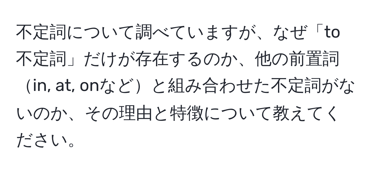 不定詞について調べていますが、なぜ「to不定詞」だけが存在するのか、他の前置詞in, at, onなどと組み合わせた不定詞がないのか、その理由と特徴について教えてください。