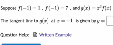 Suppose f(-1)=1, f'(-1)=7 , and g(x)=x^3f(x)
The tangent line to g(x) at x=-1 is given by y=□
Question Help: Written Example