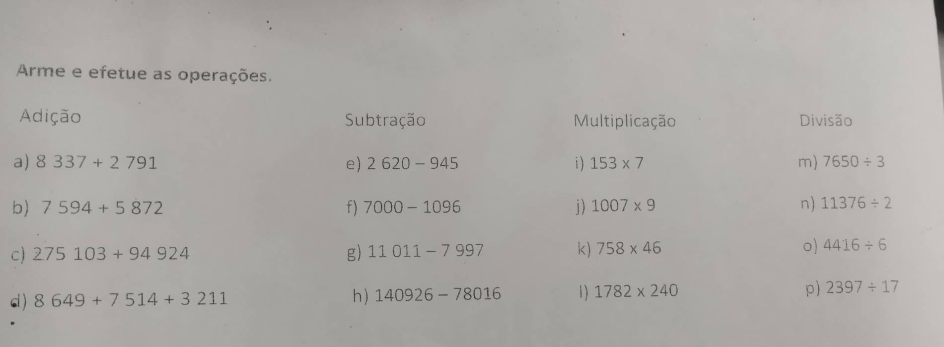 Arme e efetue as operações. 
Adição Subtração Multiplicação Divisão 
a) 8337+2791 e) 2620-945 i) 153* 7 m) 7650/ 3
b) 7594+5872 f) 7000-1096 i) 1007* 9 n) 11376/ 2
c) 275103+94924 g) 11011-7997 k) 758* 46 o) 4416/ 6
h ) 1) 1782* 240 p) 2397/ 17
d) 8649+7514+3211 140926-78016