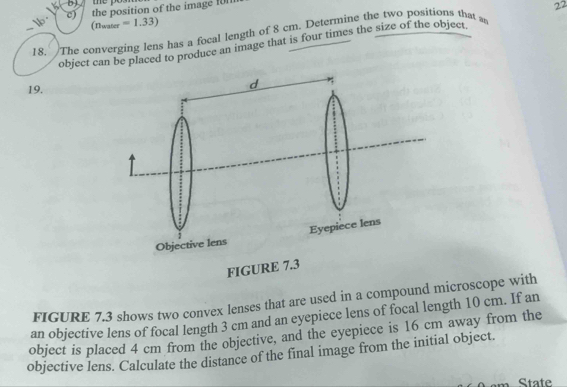 the po 

c) the position of the image f 
22
(n_mater=1.33)
_18. The converging lens has a focal length of 8 cm. Determine the two positions that a 
object can be placed to produce an image that is four times the size of the object 
19. 
FIGURE 7.3 shows two convex lenses that are used in a compound microscope with 
an objective lens of focal length 3 cm and an eyepiece lens of focal length 10 cm. If an 
object is placed 4 cm from the objective, and the eyepiece is 16 cm away from the 
objective lens. Calculate the distance of the final image from the initial object. 
State