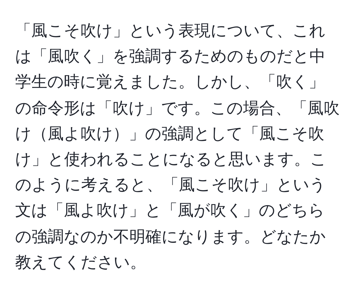 「風こそ吹け」という表現について、これは「風吹く」を強調するためのものだと中学生の時に覚えました。しかし、「吹く」の命令形は「吹け」です。この場合、「風吹け風よ吹け」の強調として「風こそ吹け」と使われることになると思います。このように考えると、「風こそ吹け」という文は「風よ吹け」と「風が吹く」のどちらの強調なのか不明確になります。どなたか教えてください。