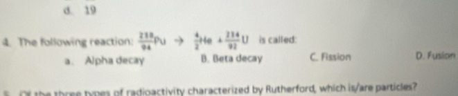 d. 19
4. The following reaction:  218/94 Pu  4/2 He+ 234/92 U is called:
a. Alpha decay B. Beta decay C. Fission D. Fusion
o the three types of radioactivity characterized by Rutherford, which is/are particles?