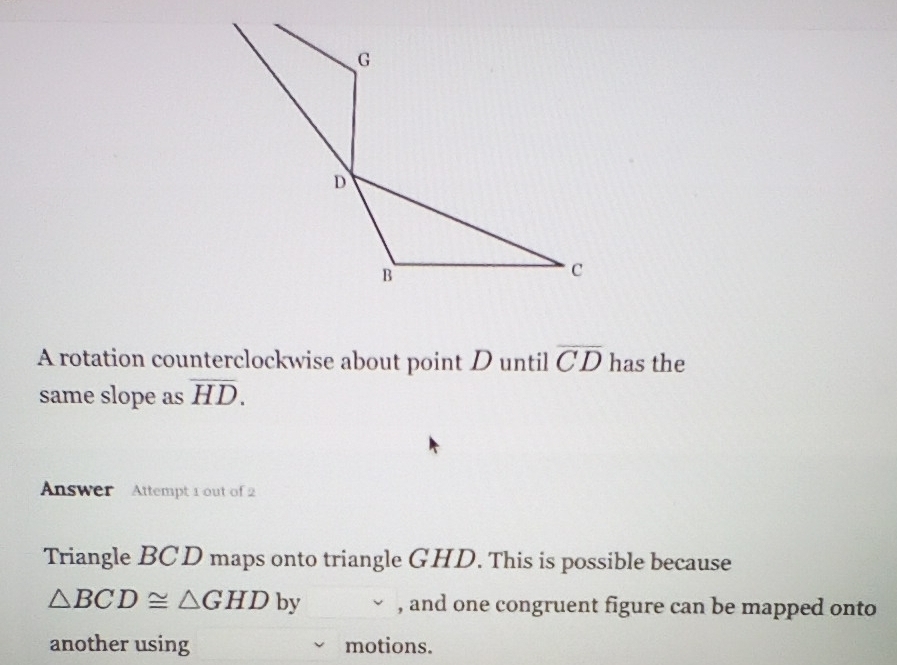 A rotation counterclockwise about point D until overline CD has the 
same slope as overline HD. 
Answer Attempt 1 out of 2 
Triangle BCD maps onto triangle GHD. This is possible because

△ BCD≌ △ GHD 1 by , and one congruent figure can be mapped onto 
another using motions.