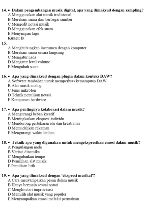 ● Dalam pengembangan musik digital, apa yang dimaksud dengan sampling?
A Menggunakan alat musik tradisional
B Merekam suara dari berbagai sumber
C Mengedit notasi musik
D Menggunakan efek suara
E Menyimpan lagu
Kunci: B
15.
A Menghubungkan instrumen dengan komputer
B Merekam suara secara langsung
C Mengatur nada
D Mengatur level volume
E Mengubah suara
16. ● Apa yang dimaksud dengan plugin dalam konteks DAW?
A Software tambahan untuk memperluas kemampuan DAW
B Alat musik analog
C Jenis mikrofon
D Teknik penulisan notasi
E Komponen hardware
17. ● Apa pentingnya kolaborasi dalam musik?
A Mengurangi beban kreatif
B Meningkatkan ekspresi individu
C Mendorong pertukaran ide dan kreativitas
D Memudahkan rekaman
E Mengurangi waktu latihan
18. ● Teknik apa yang digunakan untuk mengekspresikan emosi dalam musik?
A Pengulangan nada
B Variasi dinamika
C Mengabaikan tempo
D Pemilihan alat musik
E Penulisan lirik
19. ● Apa yang dimaksud dengan 'ekspresi musikal'?
A Cara menyampaikan pesan dalam musik
B Hanya bermain sesuai notasi
C Menghindari improvisasi
D Memilih alat musik yang populer
E Menyampaikan emosi melalui permainan