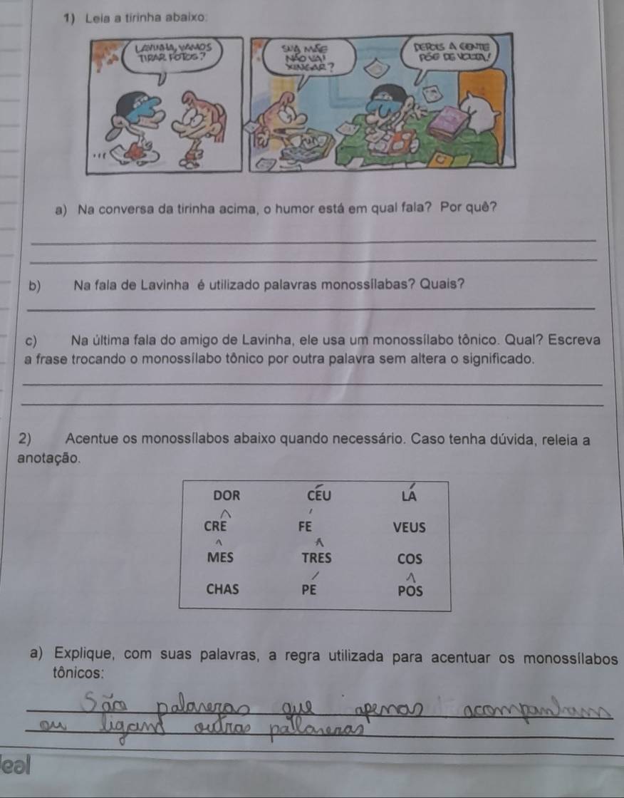 Leia a tirinha abaixo: 
a) Na conversa da tirinha acima, o humor está em qual fala? Por quê? 
_ 
_ 
b) Na fala de Lavinha é utilizado palavras monossílabas? Quais? 
_ 
c) Na última fala do amigo de Lavinha, ele usa um monossílabo tônico. Qual? Escreva 
a frase trocando o monossílabo tônico por outra palavra sem altera o signíficado. 
_ 
_ 
2) Acentue os monossílabos abaixo quando necessário. Caso tenha dúvida, releia a 
anotação. 
a) Explique, com suas palavras, a regra utilizada para acentuar os monossílabos 
tônicos: 
_ 
_ 
eal 
_ 
_