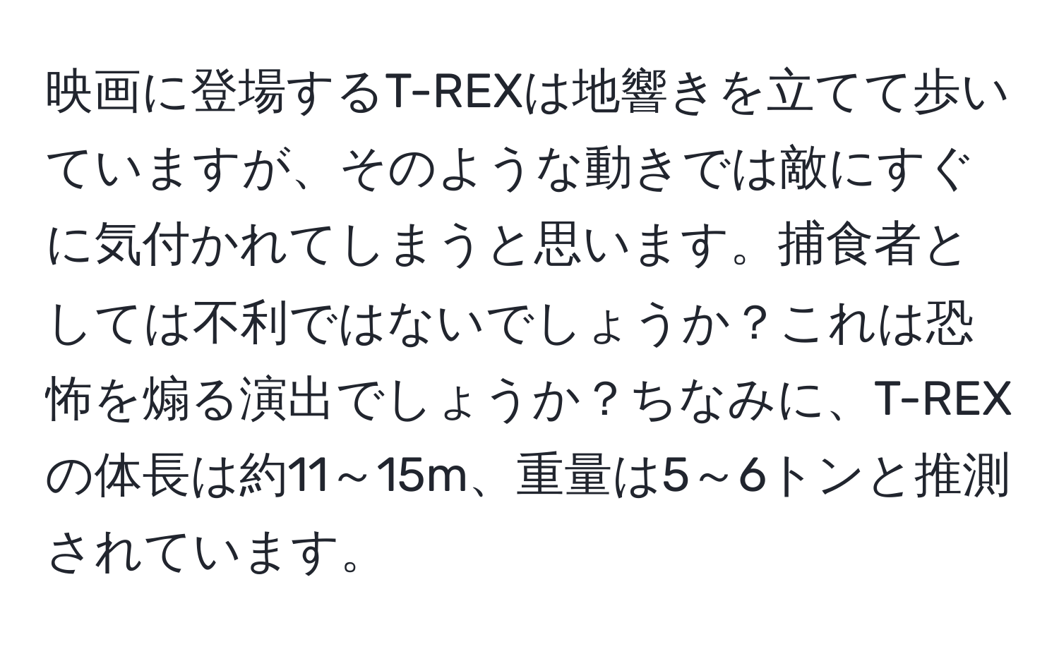 映画に登場するT-REXは地響きを立てて歩いていますが、そのような動きでは敵にすぐに気付かれてしまうと思います。捕食者としては不利ではないでしょうか？これは恐怖を煽る演出でしょうか？ちなみに、T-REXの体長は約11～15m、重量は5～6トンと推測されています。