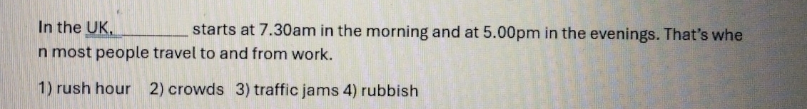 In the UK,_ starts at 7.30am in the morning and at 5.00pm in the evenings. That's whe 
n most people travel to and from work. 
1) rush hour 2) crowds 3) traffic jams 4) rubbish