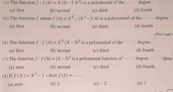 ( 4) The function f:f(x)=x(x-2x^2) is a polynomial of the ---- degree.
(a) first (b) second (c) third (d) fourth
(5) The function f where f(x)=x^2-(x^2-3x) is a polynomial of the ---- degree.
(a) first (b) second (c) third (d) fourth
(Port said )
(s) The function f:f(x)=x^2(x-3)^2 is a polynomial of the … degree.
(a) first (b) second (c) third (d) fourth
(7) The function f:f(X)=(X-5)^3 is a polynomial function of ········ degree. (Qena
(a) zero (b) second (c) third (d) fourth
(a) If f(X)=X^3-1 , then f(1)= x=□...
(a) zero (b) 2 (c) - 2 (d) 1