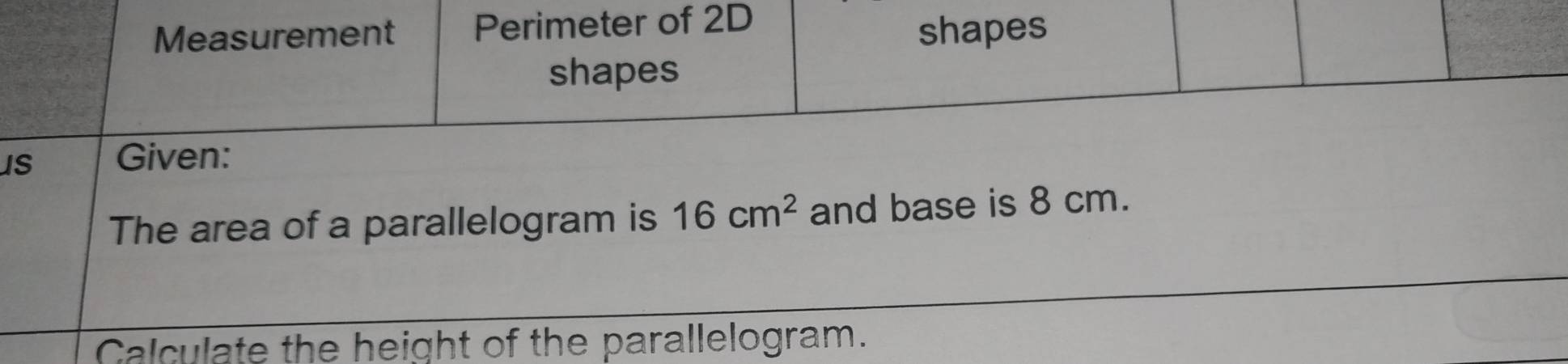 Measurement Perimeter of 2D
shapes 
shapes 
IS Given: 
The area of a parallelogram is 16cm^2 and base is 8 cm. 
_ 
Calculate the height of the parallelogram.