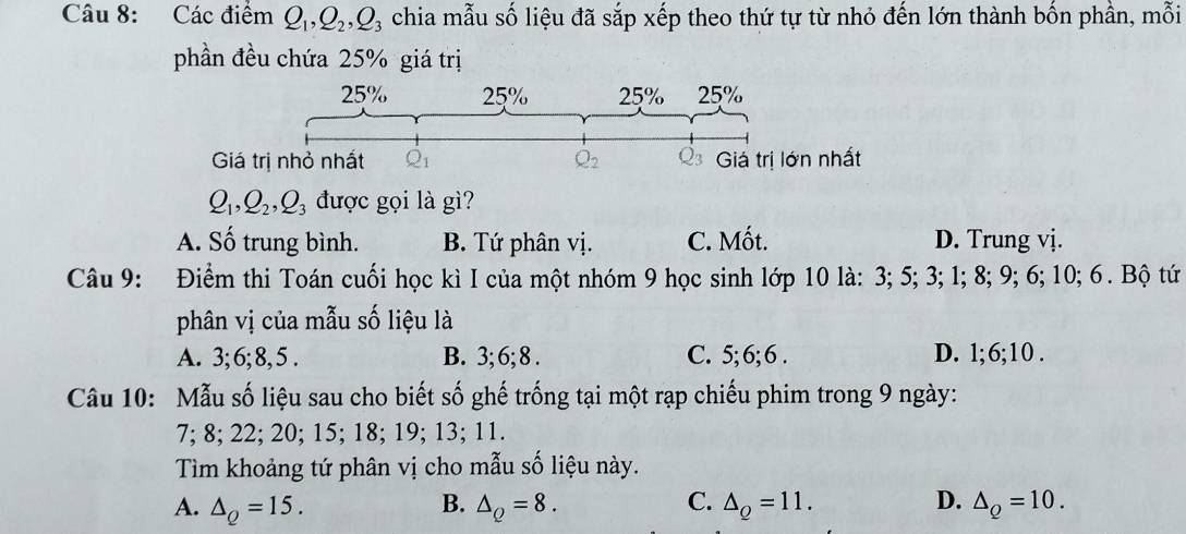 Các điểm Q_1,Q_2,Q_3 chia mẫu số liệu đã sắp xếp theo thứ tự từ nhỏ đến lớn thành bốn phần, mỗi
phần đều chứa 25% giá trị
Q_1,Q_2,Q_3 được gọi là gì?
A. Số trung bình. B. Tứ phân vị. C. Mốt. D. Trung vị.
Câu 9: Điểm thi Toán cuối học kì I của một nhóm 9 học sinh lớp 10 là: 3; 5; 3; 1; 8; 9; 6; 10; 6 . Bộ tứ
phân vị của mẫu số liệu là
A. 3; 6; 8, 5 . B. 3; 6; 8 . C. 5; 6; 6 . D. 1;6;10 .
Câu 10: Mẫu số liệu sau cho biết số ghế trống tại một rạp chiếu phim trong 9 ngày:
7; 8; 22; 20; 15; 18; 19; 13; 11.
Tìm khoảng tứ phân vị cho mẫu số liệu này.
B.
A. △ _Q=15. △ _Q=8. C. △ _Q=11. D. △ _Q=10.