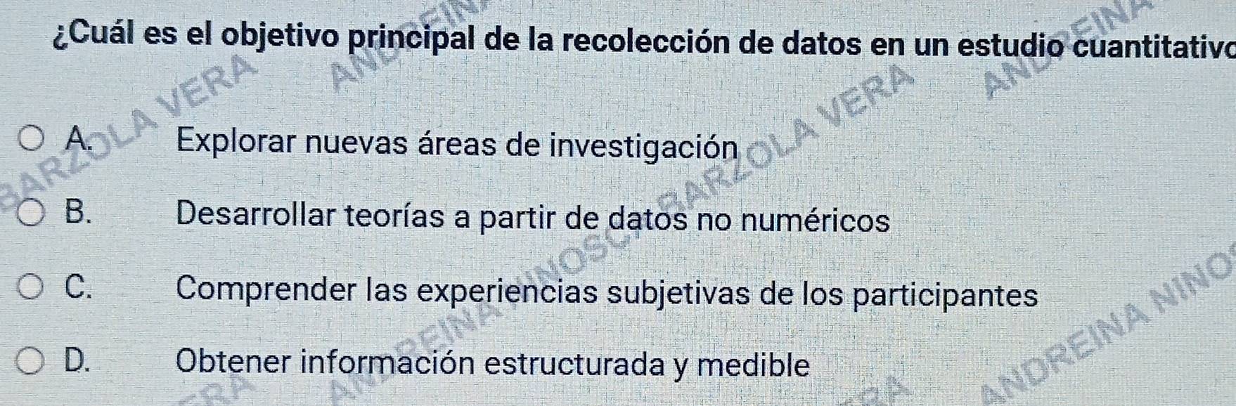 ¿Cuál es el objetivo principal de la recolección de datos en un estudio cuantitativo
A.
Explorar nuevas áreas de investigación
B.
Desarrollar teorías a partir de datos no numéricos
C.
Comprender las experiencias subjetivas de los participantes
D. Obtener información estructurada y medible