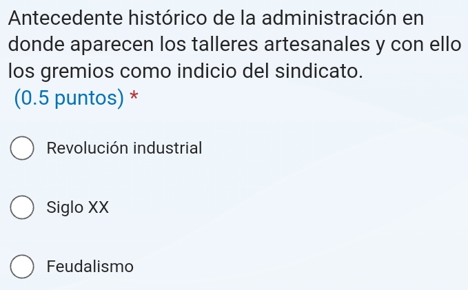 Antecedente histórico de la administración en
donde aparecen los talleres artesanales y con ello
los gremios como indicio del sindicato.
(0.5 puntos) *
Revolución industrial
Siglo XX
Feudalismo