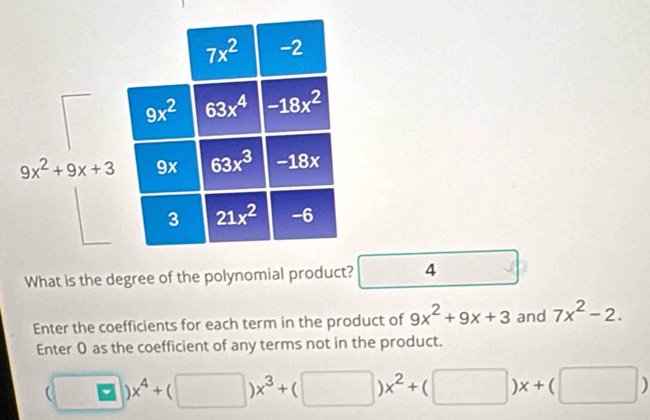 What is the degree of the polynomial product? □ 4 □ 
Enter the coefficients for each term in the product of 9x^2+9x+3 and 7x^2-2.
Enter 0 as the coefficient of any terms not in the product.
(□ )x^4+(□ )x^3+(□ )x^2+(□ )x+(□ )