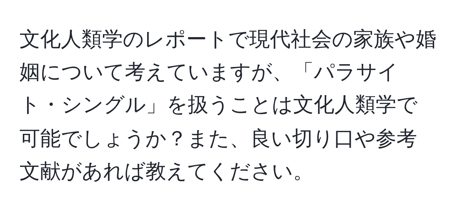 文化人類学のレポートで現代社会の家族や婚姻について考えていますが、「パラサイト・シングル」を扱うことは文化人類学で可能でしょうか？また、良い切り口や参考文献があれば教えてください。