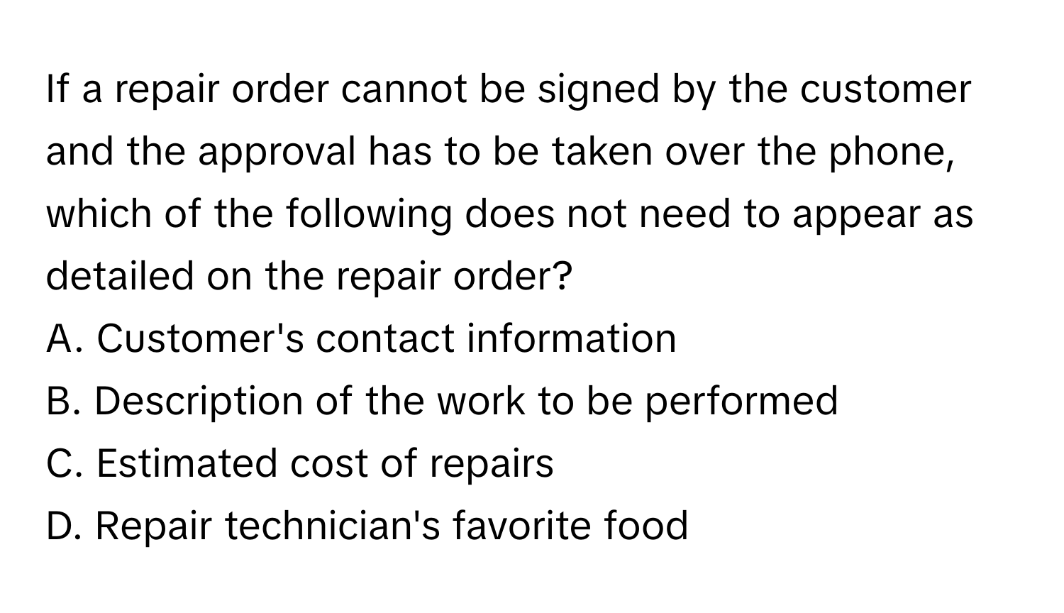 If a repair order cannot be signed by the customer and the approval has to be taken over the phone, which of the following does not need to appear as detailed on the repair order?

A. Customer's contact information
B. Description of the work to be performed
C. Estimated cost of repairs
D. Repair technician's favorite food